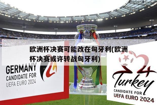 欧洲杯决赛可能改在匈牙利(欧洲杯决赛或许转战匈牙利)